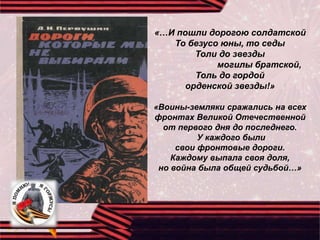 «…И пошли дорогою солдатской
То безусо юны, то седы
Толи до звезды
могилы братской,
Толь до гордой
орденской звезды!»
«Воины-земляки сражались на всех
фронтах Великой Отечественной
от первого дня до последнего.
У каждого были
свои фронтовые дороги.
Каждому выпала своя доля,
но война была общей судьбой…»
 