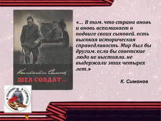 «… В том, что страна вновь
и вновь вспоминает о
подвиге своих сыновей, есть
высокая историческая
справедливость. Мир был бы
другим, если бы советские
люди не выстояли, не
выдержали этих четырех
лет.»
К. Симонов
 