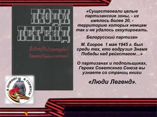 «Существовали целые
партизанские зоны, - их
имелось более 20, -
территорию которых немцам
так и не удалось оккупировать.
Белорусский партизан
М. Егоров 1 мая 1945 г. был
среди тех, кто водрузил Знамя
Победы над рейхстагом…»
О партизанах и подпольщиках,
Героях Советского Союза вы
узнаете со страниц книги
«Люди Легенд».
 