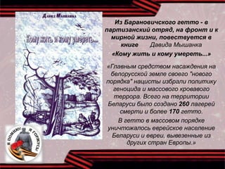 Из Барановичского гетто - в
партизанский отряд, на фронт и к
мирной жизни, повествуется в
книге Давида Мышанка
«Кому жить и кому умереть...»
«Главным средством насаждения на
белорусской земле своего "нового
порядка" нацисты избрали политику
геноцида и массового кровавого
террора. Всего на территории
Беларуси было создано 260 лагерей
смерти и более 170 гетто.
В гетто в массовом порядке
уничтожалось еврейское население
Беларуси и евреи, вывезенные из
других стран Европы.»
 