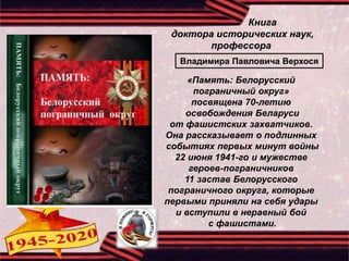Книга
доктора исторических наук,
профессора
«Память: Белорусский
пограничный округ»
посвящена 70-летию
освобождения Беларуси
от фашистских захватчиков.
Она рассказывает о подлинных
событиях первых минут войны
22 июня 1941-го и мужестве
героев-пограничников
11 застав Белорусского
пограничного округа, которые
первыми приняли на себя удары
и вступили в неравный бой
с фашистами.
Владимира Павловича Верхося
 