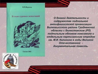 О боевой деятельности и
содружестве подпольной
антифашистской организации
Волковысского района Гродненской
области с Белостокским (РП)
подпольным обкомом комсомола и
отдельным партизанским отрядом
им. М.И. Калинина в годы Великой
Отечественной -
документальная повесть.
 