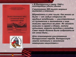 « В Белоруссии к лету 1944 г.
гитлеровцы убили свыше
2 миллионов 200 тысяч мирных
жителей и пленных.
Вдумайтесь в это число. Как много их
было — от седых стариков до
грудных младенцев, — расстрелянных
из пулеметов и автоматов и еще
живыми зарытых во рвах. Их сжигали
живыми в сараях и домах, кололи
штыками, морили голодом и холодом.
Сама земля должна была содрогаться
от этой боли...
Шло планомерное уничтожение
белорусского народа. Белорусскую
землю готовили к заселению
немецкими нацистами.»
 