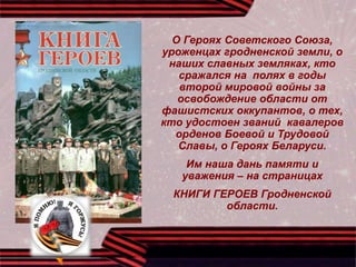О Героях Советского Союза,
уроженцах гродненской земли, о
наших славных земляках, кто
сражался на полях в годы
второй мировой войны за
освобождение области от
фашистских оккупантов, о тех,
кто удостоен званий кавалеров
орденов Боевой и Трудовой
Славы, о Героях Беларуси.
Им наша дань памяти и
уважения – на страницах
КНИГИ ГЕРОЕВ Гродненской
области.
 