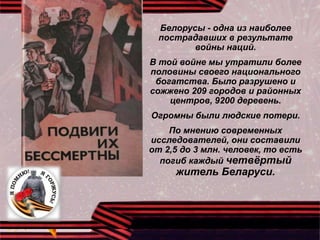 Белорусы - одна из наиболее
пострадавших в результате
войны наций.
В той войне мы утратили более
половины своего национального
богатства. Было разрушено и
сожжено 209 городов и районных
центров, 9200 деревень.
Огромны были людские потери.
По мнению современных
исследователей, они составили
от 2,5 до 3 млн. человек, то есть
погиб каждый четвёртый
житель Беларуси.
 