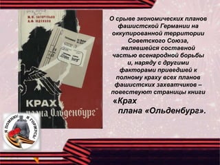 О срыве экономических планов
фашистской Германии на
оккупированной территории
Советского Союза,
являвшейся составной
частью всенародной борьбы
и, наряду с другими
факторами приведшей к
полному краху всех планов
фашистских захватчиков –
повествуют страницы книги
«Крах
плана «Ольденбург».
 