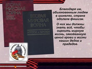 Благодаря им,
обыкновенным людям
в шинелях, страна
одолела фашизм.
О них мы должны
знать всё, чтобы
оценить мирную
жизнь, завоёванную
ценой крови и жизни
наших дедов и
прадедов.
 