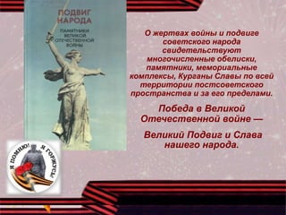 О жертвах войны и подвиге
советского народа
свидетельствуют
многочисленные обелиски,
памятники, мемориальные
комплексы, Курганы Славы по всей
территории постсоветского
пространства и за его пределами.
Победа в Великой
Отечественной войне —
Великий Подвиг и Слава
нашего народа.
 