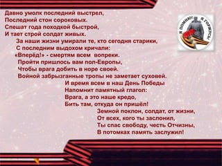 Давно умолк последний выстрел,
Последний стон сороковых.
Спешат года походкой быстрой,
И тает строй солдат живых.
За наши жизни умирали те, кто сегодня старики,
С последним выдохом кричали:
«Вперёд!» - смертям всем вопреки.
Пройти пришлось вам пол-Европы,
Чтобы врага добить в норе своей.
Войной забрызганные тропы не заметает суховей.
И время всем в наш День Победы
Напомнит памятный глагол:
Врага, а это наше кредо,
Бить там, откуда он пришёл!
Земной поклон, солдат, от жизни,
От всех, кого ты заслонил,
Ты спас свободу, честь Отчизны,
В потомках память заслужил!
 