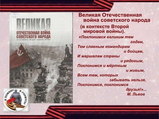 Великая Отечественная
война советского народа
(в контексте Второй
мировой войны).
«Поклонимся великим тем
годам,
Тем славным командирам
и бойцам,
И маршалам страны
и рядовым,
Поклонимся и мёртвым
и живым,
Всем тем, которых
забывать нельзя,
Поклонимся, поклонимся
друзья!»...
М. Львов
 