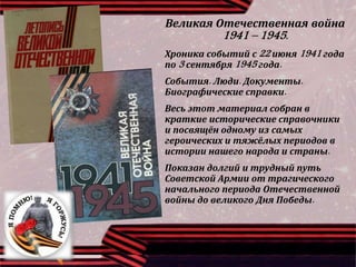 Великая Отечественная война
1941 – 1945.
Хроника событий с 22 июня 1941 года
по 3 сентября 1945 года.
События. Люди. Документы.
Биографические справки.
Весь этот материал собран в
краткие исторические справочники
и посвящён одному из самых
героических и тяжёлых периодов в
истории нашего народа и страны.
Показан долгий и трудный путь
Советской Армии от трагического
начального периода Отечественной
войны до великого Дня Победы.
 