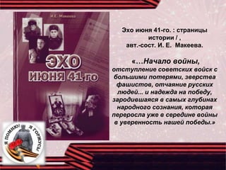 Эхо июня 41-го. : страницы
истории / ,
авт.-сост. И. Е. Макеева.
«…Начало войны,
отступление советских войск с
большими потерями, зверства
фашистов, отчаяние русских
людей... и надежда на победу,
зародившаяся в самых глубинах
народного сознания, которая
переросла уже в середине войны
в уверенность нашей победы.»
 