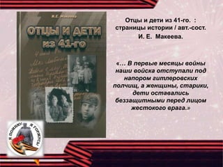 Отцы и дети из 41-го. :
страницы истории / авт.-сост.
И. Е. Макеева.
«… В первые месяцы войны
наши войска отступали под
напором гитлеровских
полчищ, а женщины, старики,
дети оставались
беззащитными перед лицом
жестокого врага.»
 