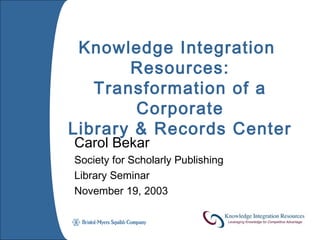Knowledge Integration
       Resources:
   Transformation of a
        Corporate
Library & Records Center
Carol Bekar
Society for Scholarly Publishing
Library Seminar
November 19, 2003
 