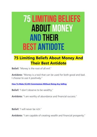 75 Limiting Beliefs About Money And
Their Best Antidote
Belief: “Money is the root of all evil.”
Antidote: “Money is a tool that can be used for both good and bad.
I choose to use it positively.”
How To Make $3,493 Commissions Without Doing Any Selling
Belief: “I don’t deserve to be wealthy.”
Antidote: “I am worthy of abundance and financial success.”
Belief: “I will never be rich.”
Antidote: “I am capable of creating wealth and financial prosperity.”
 