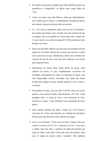 No entanto, precisamos relembrar que João identifica aquele que
quantificou o “desperdício” de Maria como sendo Judas (Jo
12.4).
 Assim, nos parece que João Marcos, ainda que implicitamente,
está a indicar que foi Judas o “contabilizador” da oferta de Maria,
não estando a presente perícope solta na narrativa.
 O v. 10 é claro ao identificar Judas como um dos 12 discípulos.
Isso mostra que muitas vezes a traição está mais próxima do que
se imagina. Jesus era seguido por muita gente, mas o grupo dos
12, que viriam a ser a colina da igreja (Ef 2.20) caminhavam mais
de perto com Jesus.
 Havia um provérbio rabínico que dizia que um discípulo deveria
seguir seu rabi (Heb. Mestre) tão de perto que deveria se cobrir
com a poeira de seus pés. Infelizmente, Judas estava coberto com
a poeira dos pés de Jesus, mas não estava disposto a ser lavado
pelo sangue de Jesus.
 Infelizmente há muitos desta forma dentro da igreja, estão
cobertos de poeira, ou seja, completamente envolvidos em
atividades, participantes de cargos de liderança na igreja, com
uma religiosidade exterior imaculada, mas ainda não foram
lavados pelo sangue de Jesus, estando dispostos a trair a Jesus e
sua igreja.
 Na parábola do trigo e do joio (Mt 13.24-30), Jesus nos exorta
quanto a essa possível traição. Recentemente o Pr Assis, numa
pregação, disse: “A igreja de Jesus é uma instituição de Deus
minada por satanás”; dura realidade é essa constatação do nosso
pastor.
 Jesus, mesmo sabendo que Judas o trairia, (Jo 13.27) tratou-o
com amor (Jo 13.26); outra não deve ser a atitudes dos discípulos
de Jesus que além da poeira estão cobertos do sangue.
 Certa vez me falaram: “Tenho pena de Judas! Alguém tinha que
cumprir a profecia de Sl 41.9 e, infelizmente, foi ele.” Essa não é
a melhor ótica dos fatos; a profecia foi dada previamente por
causa de Judas e não Judas existiu por causa da profecia; neste
caso “a ordem dos fatores altera o produto”. Não podemos
 