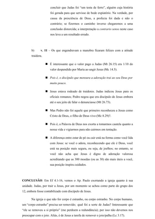 concluir que Judas foi “um testa de ferro”, alguém cuja história
foi gerada para que servisse de bode expiatório. Na verdade, por
causa da presciência de Deus, a profecia foi dada e não o
contrário; se fizermos o caminho inverso chegaremos a uma
conclusão distorcida; a interpretação a contrario senso neste caso
nos leva a um resultado errado.
b) v. 11 – Os que engendravam a manobra ficaram felizes com a atitude
traidora.
 É interessante que o valor pago a Judas (Mt 26.15) era 1/10 do
valor despendido por Maria ao ungir Jesus (Mc 14.5).
 Pois é, o discípulo que mensura a adoração trai ao seu Deus por
muito pouco.
 Jesus estava rodeado de traidores. Judas indicou Jesus para os
oficiais romanos; Pedro negou que era discípulo de Jesus embora
até o seu jeito de falar o denunciasse (Mt 26.73).
 Mas Pedro não foi aquele que primeiro reconheceu a Jesus como
Cristo de Deus, o filho de Deus vivo (Mc 8.29)?.
 Pois é, a Palavra de Deus nos exorta a tomarmos cautela quanto a
nossa vida e vigiarmos para não cairmos em tentação.
 A diferença entre estar de pé ou cair está na forma como você lida
com Jesus: se você o adora, reconhecendo que ele é Deus, você
está na posição mais segura, ou seja, de joelhos; no entanto, se
você não acha que Jesus é digno de adoração valorosa
acreditando que as 300 moedas (ou as 30) são mais úteis a você,
sua posição inspira cuidados.
CONCLUSÃO: Em Ef 4.1-16, vemos o Ap. Paulo exortando a igreja quanto à sua
unidade. Judas, por trair a Jesus, por um momento se achou como parte do grupo dos
12, embora fosse contabilizado com discípulo de Jesus.
Na igreja o que não for corpo é estranho, ou corpo estranho. No corpo humano,
um “corpo estranho” precisa ser removido; qual foi a sorte de Judas? Interessante que
“ele se removeu a si próprio” (me perdoem a redundância); por isso não devemos nos
preocupar com o joio. Aliás, é de Jesus a tarefa de remover o joio/palha (Lc 3.17).
 