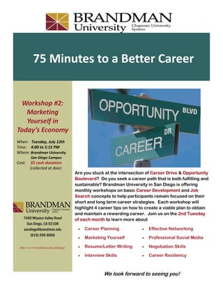 75 Minutes to a Better Career 


 Workshop #2: 
   Marketing 
   Yourself in 
Today’s Economy 
When:   Tuesday, July 12th    
Time:    4:00 to 5:15 PM 
Where: Brandman University 
            San Diego Campus 
Cost:     $5 cash donation  
         (collected at door)
                                        Are you stuck at the intersection of Career Drive & Opportunity
                                        Boulevard? Do you seek a career path that is both fulfilling and
                                        sustainable? Brandman University in San Diego is offering
                                        monthly workshops on basic Career Development and Job
                                        Search concepts to help participants remain focused on their
                                        short and long term career strategies. Each workshop will
                                        highlight 4 career tips on how to create a viable plan to obtain
                                        and maintain a rewarding career. Join us on the 2nd Tuesday
      7460 Mission Valley Road          of each month to learn more about
        San Diego, CA 92108
      sandiego@brandman.edu                 Career Planning              Effective Networking
          (619) 296-8660
                                            Marketing Yourself           Professional Social Media

    http://www.brandman.edu/sandiego/       Resume/Letter Writing        Negotiation Skills

                                            Interview Skills             Career Resiliency



                                                       We look forward to seeing you!
 