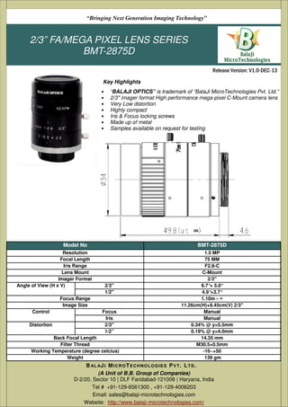 “Bringing Next Generation Imaging Technology”

2/3” FA/MEGA PIXEL LENS SERIES
BMT-2875D
Release Version: V1.0-DEC-13
Key Highlights
•
•
•
•
•
•
•

“BALAJI OPTICS” is trademark of “BalaJi MicroTechnologies Pvt. Ltd.”
2/3" imager format High performance mega-pixel C-Mount camera lens
Very Low distortion
Highly compact
Iris & Focus locking screws
Made up of metal
Samples available on request for testing

Model No
Resolution
Focal Length
Iris Range
Lens Mount
Imager Format
Angle of View (H x V)

BMT-2875D

2/3''
1/2''

Focus Range
Image Size
Control
Distortion

Focus
Iris
2/3''
1/2”

Back Focal Length
Filter Thread
Working Temperature (degree celcius)
Weight

1.5 MP
75 MM
F2.8-C
C-Mount
2/3"
6.7°× 5.0°
4.9°×3.7°
1.10m - ∞
11.26cm(H)×8.45cm(V) 2/3"
Manual
Manual
0.34% @ y=5.5mm
0.19% @ y=4.0mm
14.35 mm
M30.5×0.5mm
-10~+50
139 gm

B AL A J I M I C R O T E C H N O L O G I E S P V T . L T D .
(A Unit of B.B. Group of Companies)
D-2/20, Sector 10 | DLF Faridabad-121006 | Haryana, India
Tel # +91-129-6561300 , +91-129-4006203
Email: sales@balaji-microtechnologies.com
Website: http://www.balaji-microtechnologies.com/

 