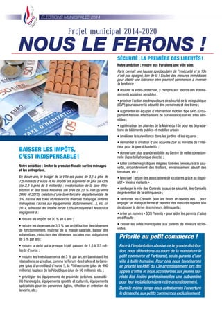 ÉLECTIONS MUNICIPALES 2014
BAISSER LES IMPÔTS,
C’EST INDISPENSABLE!
Notre ambition : limiter la pression ﬁscale sur les ménages
et les entreprises.
En douze ans, le budget de la Ville est passé de 3,1 à plus de
7,5 milliards d’euros et les impôts ont augmenté de plus de 45%
(de 2,3 à près de 5 milliards) : revalorisation de la taxe d’ha-
bitation et des taxes foncières (de près de 20 % rien qu’entre
2009 et 2012), création d’une taxe foncière départementale de
3%, hausse des taxes et redevances diverses (balayage, ordures
ménagères, l’accès aux équipements, stationnement…), etc. En
2014, la hausse des impôts est de 3,5% en moyenne ! Nous nous
engageons à :
• réduire les impôts de 20 % en 6 ans ;
• réduire les dépenses de 3,3 % par an (réduction des dépenses
de fonctionnement, maîtrise de la masse salariale, baisse des
subventions, réduction des dépenses sociales non obligatoires
de 5 % par an) ;
• réduire la dette qui a presque triplé, passant de 1,5 à 3,5 mil-
liards d’euros ;
• réduire les investissements de 3 % par an, en bannissant les
réalisations de prestige, comme le Forum des Halles et la Cano-
pée (plus d’un milliard d’euros !), la Philharmonie (plus de 400
millions), la place de la République (plus de 50 millions), etc. ;
• privilégier les équipements de proximité (crèches, accessibi-
lité handicapés, équipements sportifs et culturels, équipements
spécialisés pour les personnes âgées, réfection et entretien de
la voirie, etc.)
SÉCURITÉ: LA PREMIÈRE DES LIBERTÉS!
Notre ambition : rendre aux Parisiens une ville sûre.
Paris connaît une hausse spectaculaire de l’insécurité et le 13e
n’est pas épargné, loin de là ! Seules des mesures immédiates
pour établir une tolérance zéro pourront commencer à inverser
la tendance :
• doubler la vidéo-protection, y compris aux abords des établis-
sements scolaires sensibles ;
• prioriser l’action des Inspecteurs de sécurité de la voie publique
(ISVP) pour assurer la sécurité des personnes et des biens ;
• augmenter les équipes d’intervention mobiles type GPIS (Grou-
pement Parisien Interbailleurs de Surveillance) sur les sites sen-
sibles ;
• systématiser les plaintes de la Mairie du 13e pour les dégrada-
tions de bâtiments publics et mobilier urbain ;
• améliorer la surveillance dans les jardins et les squares ;
• demander la création d’une nouvelle ZSP au ministre de l’Inté-
rieur pour la gare d’Austerlitz ;
• donner une plus grande visibilité au Centre de veille opération-
nelle (ligne téléphonique directe) ;
• lutter contre les pratiques illégales tolérées (vendeurs à la sau-
vette, encombrement des trottoirs, envahissement abusif des
terrasses, etc.) ;
• favoriser l’action des associations de locataires grâce au dispo-
sitif « Voisins vigilants » ;
• renforcer le rôle des Contrats locaux de sécurité, des Conseils
de prévention de la délinquance ;
• renforcer les Conseils pour les droits et devoirs des , pour
engager un dialogue ferme et prendre des mesures rapides aﬁn
de stopper la dérive des mineurs délinquants ;
• créer un numéro « SOS Parents » pour aider les parents d’ados
en difﬁculté ;
• cesser les aides municipales aux parents de mineurs récidi-
vistes.
Projet municipal 2014-2020
NOUS LE FERONS !
Priorité au petit commerce !
Face à l’implantation abusive de la grande distribu-
tion, nous défendrons au cours de la mandature le
petit commerce et l’artisanat, seuls garants d’une
ville à taille humaine. Pour cela nous favoriserons
en priorité les PME du 13e arrondissement lors des
appels d’offre, et nous accorderons aux jeunes lau-
réats des écoles professionnelles une subvention
pour leur installation dans notre arrondissement.
Dans le même temps nous autoriserons l’ouverture
le dimanche aux petits commerces exclusivement.
 