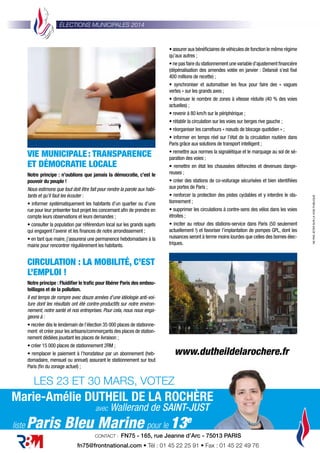 LES 23 ET 30 MARS, VOTEZ
VIE MUNICIPALE: TRANSPARENCE
ET DÉMOCRATIE LOCALE
Notre principe : n’oublions que jamais la démocratie, c’est le
pouvoir du peuple !
Nous estimons que tout doit être fait pour rendre la parole aux habi-
tants et qu’il faut les écouter :
• informer systématiquement les habitants d’un quartier ou d’une
rue pour leur présenter tout projet les concernant aﬁn de prendre en
compte leurs observations et leurs demandes ;
• consulter la population par référendum local sur les grands sujets
qui engagent l’avenir et les ﬁnances de notre arrondissement ;
• en tant que maire, j’assurerai une permanence hebdomadaire à la
mairie pour rencontrer régulièrement les habitants.
CIRCULATION : LA MOBILITÉ, C’EST
L’EMPLOI !
Notre principe : Fluidiﬁer le traﬁc pour libérer Paris des embou-
teillages et de la pollution.
Il est temps de rompre avec douze années d’une idéologie anti-voi-
ture dont les résultats ont été contre-productifs sur notre environ-
nement, notre santé et nos entreprises. Pour cela, nous nous enga-
geons à :
• recréer dès le lendemain de l’élection 35 000 places de stationne-
ment et créer pour les artisans/commerçants des places de station-
nement dédiées jouxtant les places de livraison ;
• créer 15 000 places de stationnement 2RM ;
• remplacer le paiement à l’horodateur par un abonnement (heb-
domadaire, mensuel ou annuel) assurant le stationnement sur tout
Paris (ﬁn du zonage actuel) ;
ÉLECTIONS MUNICIPALES 2014
• assurer aux bénéﬁciaires de véhicules de fonction le même régime
qu’aux autres ;
• ne pas faire du stationnement une variable d’ajustement ﬁnancière
(dépénalisation des amendes votée en janvier : Delanoë s’est ﬁxé
400 millions de recette) ;
• synchroniser et automatiser les feux pour faire des «  vagues
vertes » sur les grands axes ;
• diminuer le nombre de zones à vitesse réduite (40 % des voies
actuelles) ;
• revenir à 80 km/h sur le périphérique ;
• rétablir la circulation sur les voies sur berges rive gauche ;
• réorganiser les carrefours « nœuds de blocage quotidien » ;
• informer en temps réel sur l’état de la circulation routière dans
Paris grâce aux solutions de transport intelligent ;
• remettre aux normes la signalétique et le marquage au sol de sé-
paration des voies ;
• remettre en état les chaussées défoncées et devenues dange-
reuses ;
• créer des stations de co-voiturage sécurisées et bien identiﬁées
aux portes de Paris ;
• renforcer la protection des pistes cyclables et y interdire le sta-
tionnement ;
• supprimer les circulations à contre-sens des vélos dans les voies
étroites ;
• inciter au retour des stations-service dans Paris (50 seulement
actuellement !) et favoriser l’implantation de pompes GPL, dont les
nuisances seront à terme moins lourdes que celles des bornes élec-
triques.
NEPASJETERSURLAVOIEPUBLIQUE
CONTACT : FN75 - 165, rue Jeanne d’Arc - 75013 PARIS
fn75@frontnational.com • Tél : 01 45 22 25 91 • Fax : 01 45 22 49 76
Marie-Amélie DUTHEIL DE LA ROCHÈRE
avec Wallerand de SAINT-JUST
pour le 13e
Paris Bleu Marineliste
www.dutheildelarochere.fr
 