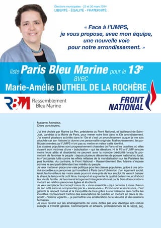 avec
Élections municipales - 23 et 30 mars 2014
LIBERTÉ - ÉGALITÉ - FRATERNITÉ
« Face à l’UMPS,
je vous propose, avec mon équipe,
une nouvelle voie
pour notre arrondissement. »
Madame, Monsieur,
Chers concitoyens,
J’ai été choisie par Marine Le Pen, présidente du Front National, et Wallerand de Saint-
Just, candidat à la Mairie de Paris, pour mener notre liste dans le 13e arrondissement.
J’ai exercé plusieurs activités dans le 13e et c’est un arrondissement auquel je me suis
attachée car son histoire lui donne une personnalité originale. Malheureusement, les po-
litiques menées par l’UMPS n’ont pas su mettre en valeur cette identité.
Les classes populaires sont progressivement chassées de Paris et les quartiers où elles
vivaient sont victimes d’une « boboïsation » qui les dénature. Ni le PS ni l’UMP (encore
moins leurs alliés et dissidents) ne peuvent avoir la moindre crédibilité lorsqu’ils pro-
mettent de favoriser le peuple : depuis plusieurs décennies de pouvoir national ou local,
ils n’ont jamais lutté contre les effets néfastes de la mondialisation sur les Parisiens les
plus humbles. Au contraire, le Front National – Rassemblement Bleu Marine s’impose
comme le seul parti défendant les intérêts du peuple.
Je veux mettre en place une vraie politique pour les classes populaires, grâce à une prio-
rité accordée aux personnes qui travaillent à Paris dans l’obtention d’un logement social.
Ainsi, les travailleurs les moins aisés pourront vivre près de leur emploi. Ils verront baisser
le stress, le temps et le coût lié au transport et augmenter la qualité de leur vie, et d’abord
leur vie de famille. Je favoriserai le logement intergénérationnel par le biais d’associations
mettant en relation personnes âgées et étudiants.
Je veux remplacer le concept creux du « vivre ensemble » (qui consiste à vivre chacun
de son côté sans se comprendre) par le « savoir-vivre ». Promouvoir le savoir-vivre, c’est
garantir le respect mutuel et la tranquillité de tous grâce à une tolérance zéro contre les
incivilités. En favorisant l’action des associations de quartier, en mettant en place le dis-
positif « Voisins vigilants », je permettrai une amélioration de la sécurité et des relations
humaines.
Je veux revenir sur les aménagements de voirie dictés par une idéologie anti-voiture
aveugle à l’intérêt général. Commerçants et artisans, professionnels de la santé, ser-
FRONT
NATIONAL
pour le 13e
Paris Bleu Marineliste
Marie-Amélie DUTHEIL DE LA ROCHÈRE
 