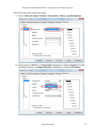 Procesador de texto Openoffice Writer Guía práctica de actividades y ejercicios

Estos son los pasos que tenemos que seguir:
1) Vamos a Barra de menús / Formato / Numeración y viñetas../ pestaña Opciones.

2) Seleccionamos el Nivel 1 y en Numeración desplegamos y elegimos Imagen. El cuadro
de diálogo cambiará , en Imagen Selección.. desplegamos y elegimos De archivo..

Daniel Doña Ibáñez

77

 