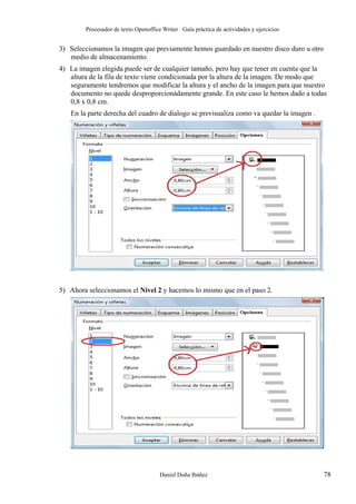 Procesador de texto Openoffice Writer Guía práctica de actividades y ejercicios

3) Seleccionamos la imagen que previamente hemos guardado en nuestro disco duro u otro
medio de almacenamiento.
4) La imagen elegida puede ser de cualquier tamaño, pero hay que tener en cuenta que la
altura de la fila de texto viene condicionada por la altura de la imagen. De modo que
seguramente tendremos que modificar la altura y el ancho de la imagen para que nuestro
documento no quede desproporcionádamente grande. En este caso le hemos dado a todas
0,8 x 0,8 cm.
En la parte derecha del cuadro de dialogo se previsualiza como va quedar la imagen .

5) Ahora seleccionamos el Nivel 2 y hacemos lo mismo que en el paso 2.

Daniel Doña Ibáñez

78

 