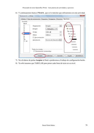 Procesador de texto Openoffice Writer Guía práctica de actividades y ejercicios

6) Y continuaremos hasta el Nivel 6 , que es lo máximo que utilizaremos en esta actividad.

7) No olvidarse de pulsar Aceptar al final o perderemos el trabajo de configuración hecho.
8) Ya sólo tenemos que TABULAR para poner cada línea de texto en su nivel.

Daniel Doña Ibáñez

79

 