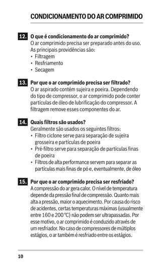 10
CONDICIONAMENTODOARCOMPRIMIDO
12.	 O que é condicionamento do ar comprimido?
O ar comprimido precisa ser preparado antes do uso.
As principais providências são:
•	 Filtragem
•	 Resfriamento
•	 Secagem
13.	 Por que o ar comprimido precisa ser filtrado?
O ar aspirado contém sujeira e poeira. Dependendo
do tipo de compressor, o ar comprimido pode conter
partículas de óleo de lubrificação do compressor. A
filtragem remove esses componentes do ar.
14. 	 Quais filtros são usados?
Geralmente são usados os seguintes filtros:
•	 Filtro ciclone serve para separação de sujeira
grosseira e partículas de poeira
•	 Pré-filtro serve para separação de partículas finas
de poeira
•	 Filtrosdealtaperformance servem parasepararas
partículasmaisfinasde póe,eventualmente,de óleo
15..	 Por que o ar comprimido precisa ser resfriado?
Acompressãodoargeracalor.Oníveldetemperatura
dependedapressãofinaldecompressão.Quantomais
altaapressão,maioroaquecimento.Porcausadorisco
deacidentes,certastemperaturasmáximas(usualmente
entre160e200°C)nãopodemserultrapassadas.Por
essemotivo,oarcomprimidoéconduzidoatravésde
umresfriador.Nocasodecompressoresdemúltiplos
estágios,oartambéméresfriadoentreosestágios.
 