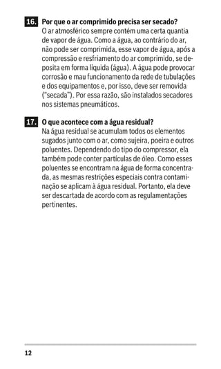 12
16..	 Por que o ar comprimido precisa ser secado?
O ar atmosférico sempre contém uma certa quantia
de vapor de água. Como a água, ao contrário do ar,
não pode ser comprimida, esse vapor de água, após a
compressão e resfriamento do ar comprimido, se de-
posita em forma líquida (água). A água pode provocar
corrosão e mau funcionamento da rede de tubulações
e dos equipamentos e, por isso, deve ser removida
(“secada”). Por essa razão, são instalados secadores
nos sistemas pneumáticos.
17.	 O que acontece com a água residual?
Na água residual se acumulam todos os elementos
sugados junto com o ar, como sujeira, poeira e outros
poluentes. Dependendo do tipo do compressor, ela
também pode conter partículas de óleo. Como esses
poluentes se encontram na água de forma concentra-
da, as mesmas restrições especiais contra contami-
nação se aplicam à água residual. Portanto, ela deve
ser descartada de acordo com as regulamentações
pertinentes.
 