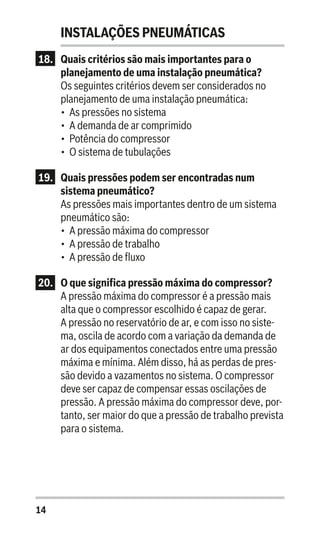 14
INSTALAÇÕES PNEUMÁTICAS
18.	 Quais critérios são mais importantes para o
planejamento de uma instalação pneumática?
Os seguintes critérios devem ser considerados no
planejamento de uma instalação pneumática:
•	 As pressões no sistema
•	 A demanda de ar comprimido
•	 Potência do compressor
•	 O sistema de tubulações
19.	 Quais pressões podem ser encontradas num
sistema pneumático?
As pressões mais importantes dentro de um sistema
pneumático são:
•	 A pressão máxima do compressor
•	 A pressão de trabalho
•	 A pressão de fluxo
20.	 O que significa pressão máxima do compressor?
A pressão máxima do compressor é a pressão mais
alta que o compressor escolhido é capaz de gerar.
A pressão no reservatório de ar, e com isso no siste-
ma, oscila de acordo com a variação da demanda de
ar dos equipamentos conectados entre uma pressão
máxima e mínima. Além disso, há as perdas de pres-
são devido a vazamentos no sistema. O compressor
deve ser capaz de compensar essas oscilações de
pressão. A pressão máxima do compressor deve, por-
tanto, ser maior do que a pressão de trabalho prevista
para o sistema.
 