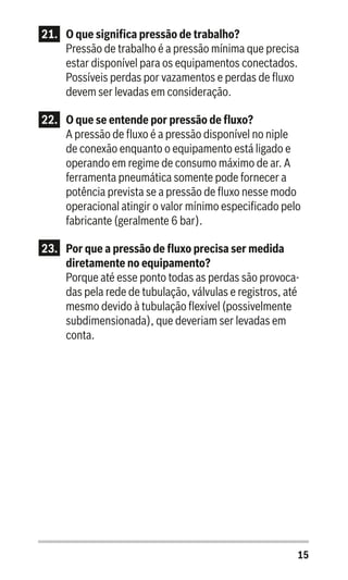 15
21.	 O que significa pressão de trabalho?
Pressão de trabalho é a pressão mínima que precisa
estar disponível para os equipamentos conectados.
Possíveis perdas por vazamentos e perdas de fluxo
devem ser levadas em consideração.
22.	 O que se entende por pressão de fluxo?
A pressão de fluxo é a pressão disponível no niple
de conexão enquanto o equipamento está ligado e
operando em regime de consumo máximo de ar. A
ferramenta pneumática somente pode fornecer a
potência prevista se a pressão de fluxo nesse modo
operacional atingir o valor mínimo especificado pelo
fabricante (geralmente 6 bar).
23.	 Por que a pressão de fluxo precisa ser medida
diretamente no equipamento?
Porque até esse ponto todas as perdas são provoca-
das pela rede de tubulação, válvulas e registros, até
mesmo devido à tubulação flexível (possivelmente
subdimensionada), que deveriam ser levadas em
conta.
 