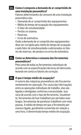 17
24.	 Como é composta a demanda de ar comprimido de
uma instalação pneumática?
Fatores determinantes do consumo de uma instalação
pneumática são:
•	 Demanda de ar comprimido dos equipamentos
•	 Média do tempo de ocupação dos equipamentos
•	 O fator de simultaneidade
•	 Perdas no sistema
•	 Reservas
•	 Erros de estimativa
Onde a demanda de ar comprido dos equipamentos
deve ser corrigida pela média do tempo de ocupação
e pelo fator de simultaneidade e adicionados os fato-
res de reservas, de perdas e os erros de estimativa.
25.	 Como se determina o consumo das ferramentas
pneumáticas?
Pela soma de todas as ferramentas individuais de
acordo com as especificações técnicas do fabricante,
levando em conta os fatores de correção.
26.	 O que é tempo médio de ocupação?
A maioria das máquinas pneumáticas não fica perma-
nentemente em operação. Por causa das interrupções
entre as operações individuais de trabalho, elas são
ligadas e desligadas conforme a necessidade. Isso
varia de acordo com o tipo de ferramenta. Usualmen-
te, ferramentas de lixar trabalham por períodos mais
longos, ferramentas de parafusar trabalham com mais
pausas. A média de tempo em que a ferramenta per-
manece ligada, geralmente convertida em relação a
uma hora, é denominada tempo médio de ocupação.
 