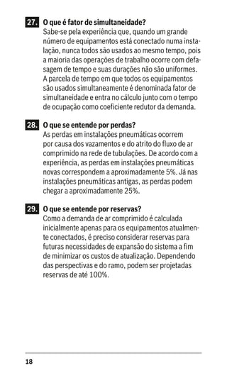 18
27.	 O que é fator de simultaneidade?
Sabe-se pela experiência que, quando um grande
número de equipamentos está conectado numa insta-
lação, nunca todos são usados ao mesmo tempo, pois
a maioria das operações de trabalho ocorre com defa-
sagem de tempo e suas durações não são uniformes.
A parcela de tempo em que todos os equipamentos
são usados simultaneamente é denominada fator de
simultaneidade e entra no cálculo junto com o tempo
de ocupação como coeficiente redutor da demanda.
28.	 O que se entende por perdas?
As perdas em instalações pneumáticas ocorrem
por causa dos vazamentos e do atrito do fluxo de ar
comprimido na rede de tubulações. De acordo com a
experiência, as perdas em instalações pneumáticas
novas correspondem a aproximadamente 5%. Já nas
instalações pneumáticas antigas, as perdas podem
chegar a aproximadamente 25%.
29.	 O que se entende por reservas?
Como a demanda de ar comprimido é calculada
inicialmente apenas para os equipamentos atualmen-
te conectados, é preciso considerar reservas para
futuras necessidades de expansão do sistema a fim
de minimizar os custos de atualização. Dependendo
das perspectivas e do ramo, podem ser projetadas
reservas de até 100%.
 