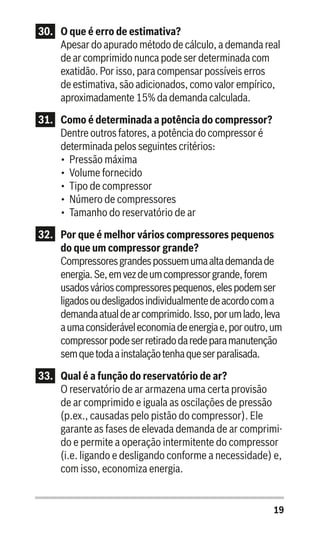 19
30.	 O que é erro de estimativa?
Apesar do apurado método de cálculo, a demanda real
de ar comprimido nunca pode ser determinada com
exatidão. Por isso, para compensar possíveis erros
de estimativa, são adicionados, como valor empírico,
aproximadamente 15% da demanda calculada.
31.	 Como é determinada a potência do compressor?
Dentre outros fatores, a potência do compressor é
determinada pelos seguintes critérios:
•	 Pressão máxima
•	 Volume fornecido
•	 Tipo de compressor
•	 Número de compressores
•	 Tamanho do reservatório de ar
32.	 Por que é melhor vários compressores pequenos
do que um compressor grande?
Compressoresgrandespossuemumaaltademandade
energia.Se,emvezdeumcompressorgrande,forem
usadosvárioscompressorespequenos,elespodemser
ligadosoudesligadosindividualmentedeacordocoma
demandaatualdearcomprimido.Isso,porumlado,leva
aumaconsideráveleconomiadeenergiae,poroutro,um
compressorpodeserretiradodaredeparamanutenção
semquetodaainstalaçãotenhaqueserparalisada.
33.	 Qual é a função do reservatório de ar?
O reservatório de ar armazena uma certa provisão
de ar comprimido e iguala as oscilações de pressão
(p.ex., causadas pelo pistão do compressor). Ele
garante as fases de elevada demanda de ar comprimi-
do e permite a operação intermitente do compressor
(i.e. ligando e desligando conforme a necessidade) e,
com isso, economiza energia.
 