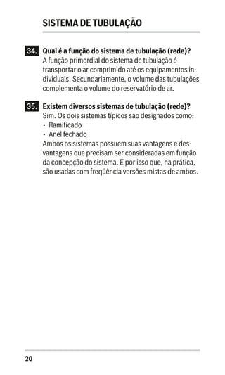 20
SISTEMA DE TUBULAÇÃO
34.	 Qual é a função do sistema de tubulação (rede)?
A função primordial do sistema de tubulação é
transportar o ar comprimido até os equipamentos in-
dividuais. Secundariamente, o volume das tubulações
complementa o volume do reservatório de ar.
35.	 Existem diversos sistemas de tubulação (rede)?
Sim. Os dois sistemas típicos são designados como:
•	 Ramificado
•	 Anel fechado
Ambos os sistemas possuem suas vantagens e des-
vantagens que precisam ser consideradas em função
da concepção do sistema. É por isso que, na prática,
são usadas com freqüência versões mistas de ambos.
 