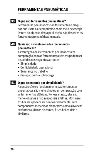 26
FERRAMENTAS PNEUMÁTICAS
39.	 O que são ferramentas pneumáticas?
Ferramentas pneumáticas são ferramentas e máqui-
nas que usam o ar comprimido como meio de energia.
Dentro do objetivo desta publicação, são descritas as
ferramentas pneumáticas manuais.
40.	 Quais são as vantagens das ferramentas
pneumáticas?
As vantagens das ferramentas pneumáticas em
comparação com as ferramentas elétricas podem ser
resumidas nos seguintes atributos:
•	 Simplicidade
•	 Confiabilidade operacional
•	 Segurança no trabalho
•	 Proteção contra sobrecarga
41.	 O que se entende por simplicidade?
A construção e o funcionamento das ferramentas
pneumáticas são muito simples em comparação com
as ferramentas elétricas. Por essa razão, elas são
muito robustas e não suscetíveis a falhas. Movimen-
tos lineares podem ser criados diretamente, sem
componentes mecânicos elaborados como alavancas,
excêntricos, discos de cames, fusos helicoidais e
similares.
 