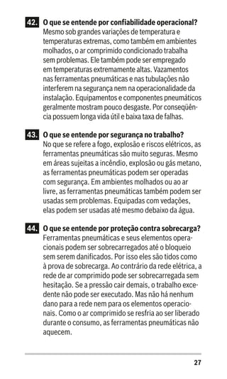 27
42.	 O que se entende por confiabilidade operacional?
Mesmo sob grandes variações de temperatura e
temperaturas extremas, como também em ambientes
molhados, o ar comprimido condicionado trabalha
sem problemas. Ele também pode ser empregado
em temperaturas extremamente altas. Vazamentos
nas ferramentas pneumáticas e nas tubulações não
interferem na segurança nem na operacionalidade da
instalação. Equipamentos e componentes pneumáticos
geralmente mostram pouco desgaste. Por conseqüên-
cia possuem longa vida útil e baixa taxa de falhas.
43.	 O que se entende por segurança no trabalho?
No que se refere a fogo, explosão e riscos elétricos, as
ferramentas pneumáticas são muito seguras. Mesmo
em áreas sujeitas a incêndio, explosão ou gás metano,
as ferramentas pneumáticas podem ser operadas
com segurança. Em ambientes molhados ou ao ar
livre, as ferramentas pneumáticas também podem ser
usadas sem problemas. Equipadas com vedações,
elas podem ser usadas até mesmo debaixo da água.
44.	 O que se entende por proteção contra sobrecarga?
Ferramentas pneumáticas e seus elementos opera-
cionais podem ser sobrecarregados até o bloqueio
sem serem danificados. Por isso eles são tidos como
à prova de sobrecarga. Ao contrário da rede elétrica, a
rede de ar comprimido pode ser sobrecarregada sem
hesitação. Se a pressão cair demais, o trabalho exce-
dente não pode ser executado. Mas não há nenhum
dano para a rede nem para os elementos operacio-
nais. Como o ar comprimido se resfria ao ser liberado
durante o consumo, as ferramentas pneumáticas não
aquecem.
 