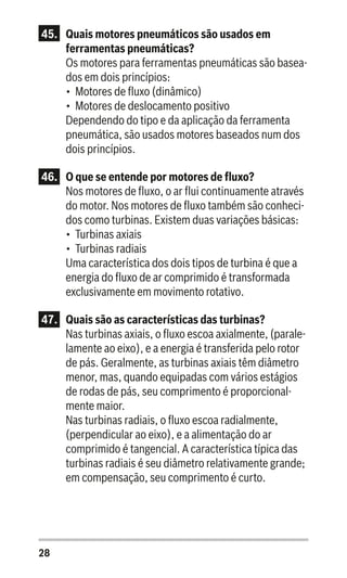 28
45.	 Quais motores pneumáticos são usados em
ferramentas pneumáticas?
Os motores para ferramentas pneumáticas são basea-
dos em dois princípios:
•	 Motores de fluxo (dinâmico)
•	 Motores de deslocamento positivo
Dependendo do tipo e da aplicação da ferramenta
pneumática, são usados motores baseados num dos
dois princípios.
46.	 O que se entende por motores de fluxo?
Nos motores de fluxo, o ar flui continuamente através
do motor. Nos motores de fluxo também são conheci-
dos como turbinas. Existem duas variações básicas:
•	 Turbinas axiais
•	 Turbinas radiais
Uma característica dos dois tipos de turbina é que a
energia do fluxo de ar comprimido é transformada
exclusivamente em movimento rotativo.
47.	 Quais são as características das turbinas?
Nas turbinas axiais, o fluxo escoa axialmente, (parale-
lamente ao eixo), e a energia é transferida pelo rotor
de pás. Geralmente, as turbinas axiais têm diâmetro
menor, mas, quando equipadas com vários estágios
de rodas de pás, seu comprimento é proporcional-
mente maior.
Nas turbinas radiais, o fluxo escoa radialmente,
(perpendicular ao eixo), e a alimentação do ar
comprimido é tangencial. A característica típica das
turbinas radiais é seu diâmetro relativamente grande;
em compensação, seu comprimento é curto.
 