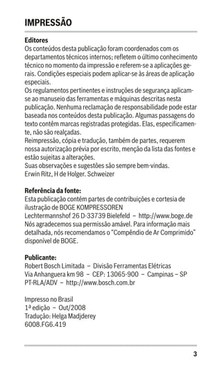 3
IMPRESSÃO
Editores
Os conteúdos desta publicação foram coordenados com os
departamentos técnicos internos; refletem o último conhecimento
técnico no momento da impressão e referem-se a aplicações ge-
rais. Condições especiais podem aplicar-se às áreas de aplicação
especiais.
Os regulamentos pertinentes e instruções de segurança aplicam-
se ao manuseio das ferramentas e máquinas descritas nesta
publicação. Nenhuma reclamação de responsabilidade pode estar
baseada nos conteúdos desta publicação. Algumas passagens do
texto contêm marcas registradas protegidas. Elas, especificamen-
te, não são realçadas.
Reimpressão, cópia e tradução, também de partes, requerem
nossa autorização prévia por escrito, menção da lista das fontes e
estão sujeitas a alterações.
Suas observações e sugestões são sempre bem-vindas.
Erwin Ritz, H de Holger. Schweizer
Referência da fonte:
Esta publicação contém partes de contribuições e cortesia de
ilustração de BOGE KOMPRESSOREN
Lechtermannshof 26 D-33739 Bielefeld – http://www.boge.de
Nós agradecemos sua permissão amável. Para informação mais
detalhada, nós recomendamos o “Compêndio de Ar Comprimido”
disponível de BOGE.
Publicante:
Robert Bosch Limitada – Divisão Ferramentas Elétricas
Via Anhanguera km 98 – CEP: 13065-900 – Campinas – SP
PT-RLA/ADV – http://www.bosch.com.br
Impresso no Brasil
1ª edição – Out/2008
Tradução: Helga Madjderey
6008.FG6.419
 