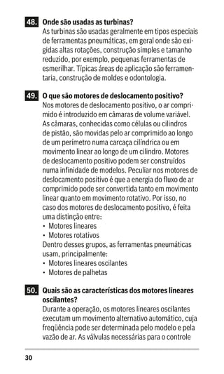 30
48.	 Onde são usadas as turbinas?
As turbinas são usadas geralmente em tipos especiais
de ferramentas pneumáticas, em geral onde são exi-
gidas altas rotações, construção simples e tamanho
reduzido, por exemplo, pequenas ferramentas de
esmerilhar. Típicas áreas de aplicação são ferramen-
taria, construção de moldes e odontologia.
49.	 O que são motores de deslocamento positivo?
Nos motores de deslocamento positivo, o ar compri-
mido é introduzido em câmaras de volume variável.
As câmaras, conhecidas como células ou cilindros
de pistão, são movidas pelo ar comprimido ao longo
de um perímetro numa carcaça cilíndrica ou em
movimento linear ao longo de um cilindro. Motores
de deslocamento positivo podem ser construídos
numa infinidade de modelos. Peculiar nos motores de
deslocamento positivo é que a energia do fluxo de ar
comprimido pode ser convertida tanto em movimento
linear quanto em movimento rotativo. Por isso, no
caso dos motores de deslocamento positivo, é feita
uma distinção entre:
•	 Motores lineares
•	 Motores rotativos
Dentro desses grupos, as ferramentas pneumáticas
usam, principalmente:
•	 Motores lineares oscilantes
•	 Motores de palhetas
50.	 Quais são as características dos motores lineares
oscilantes?
Durante a operação, os motores lineares oscilantes
executam um movimento alternativo automático, cuja
freqüência pode ser determinada pelo modelo e pela
vazão de ar. As válvulas necessárias para o controle
 