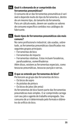 35
54.	 Qual é a demanda de ar comprimido das
ferramentas pneumáticas?
O consumo de ar das ferramentas pneumáticas é vari-
ável e depende muito do tipo da ferramenta e, dentro
de um mesmo tipo, do tamanho da ferramenta.
Para um cálculo exato, devem ser usados os valores
de consumo específico contidos nos catálogos do
fabricante.
55.	 Quais tipos de ferramentas pneumáticas são mais
comuns?
No ramo profissional e industrial, são usadas, sobre-
tudo, as ferramentas pneumáticas classificadas nos
seguintes grupos principais:
•	 Ferramentas de bico
•	 Ferramentas de impacto
•	 Ferramentas rotativas. Estas incluem furadeiras,
parafusadeiras, esmerilhadeiras
Além disso, existem as ferramentas especiais, como
tesouras pneumáticas, tesouras-punção e serras.
56.	 O que se entende por ferramentas de bico?
Pertencem ao grupo das ferramentas de bico:
•	 Os bicos de sopro
•	 As pistolas de pintura
•	 Os bicos de jatos (de areia)
As ferramentas de bico fazem parte das ferramentas
pneumáticas mais simples. O ar comprimido carrega
com seu jato o agente de trabalho empregado. Seu
consumo de ar é determinado pelo formato e diâme-
tro do orifício do bico.
 