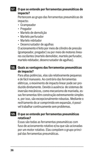 36
57.	 O que se entende por ferramentas pneumáticas de
impacto?
Pertencem ao grupo das ferramentas pneumáticas de
impacto:
•	 Grampeador
•	 Pregador
•	 Martelo de demolição
•	 Martelo perfurador
•	 Martelo rebitador
•	 Desencrustador de agulhas
O acionamento é feito por meio de cilindro de pressão
(grampeador, pregador) ou por meio de motores linea-
res oscilantes (martelo demolidor, martelo perfurador,
martelo rebitador, desencrustador de agulhas).
58.	 Quais as vantagens das ferramentas pneumáticas
de impacto?
Para altas potências, elas são relativamente pequenas
e de fácil manuseio. Ao contrário das ferramentas
elétricas, o movimento de impacto linear pode ser pro-
duzido diretamente. Devido à ausência de sistemas de
inversão mecânicos, como mecanismo de manivela, es-
sas ferramentas têm construção extremamente simples
e, por isso, são excepcionalmente robustas. Mediante o
resfriamento do ar comprimido em expansão, é possí-
vel trabalhar continuamente sem problemas.
59.	 O que se entende por ferramentas pneumáticas
rotativas?
Essas são todas as ferramentas pneumáticas com
fuso de acionamento rotativo e/ou que são acionadas
por um motor rotativo. Elas compõem o grupo princi-
pal das ferramentas pneumáticas.
 