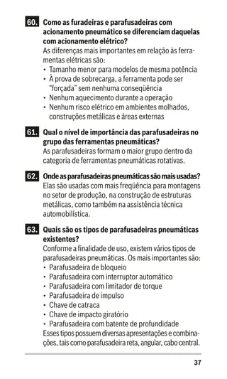 37
60.	 Como as furadeiras e parafusadeiras com
acionamento pneumático se diferenciam daquelas
com acionamento elétrico?
As diferenças mais importantes em relação às ferra-
mentas elétricas são:
•	 Tamanho menor para modelos de mesma potência
•	 À prova de sobrecarga, a ferramenta pode ser
“forçada” sem nenhuma conseqüência
•	 Nenhum aquecimento durante a operação
•	 Nenhum risco elétrico em ambientes molhados,
construções metálicas e áreas externas
61.	 Qual o nível de importância das parafusadeiras no
grupo das ferramentas pneumáticas?
As parafusadeiras formam o maior grupo dentro da
categoria de ferramentas pneumáticas rotativas.
62.	 Ondeasparafusadeiraspneumáticassãomaisusadas?
Elas são usadas com mais freqüência para montagens
no setor de produção, na construção de estruturas
metálicas, como também na assistência técnica
automobilística.
63.	 Quais são os tipos de parafusadeiras pneumáticas
existentes?
Conforme a finalidade de uso, existem vários tipos de
parafusadeiras pneumáticas. Os mais importantes são:
•	 Parafusadeira de bloqueio
•	 Parafusadeira com interruptor automático
•	 Parafusadeira com limitador de torque
•	 Parafusadeira de impulso
•	 Chave de catraca
•	 Chave de impacto giratório
•	 Parafusadeira com batente de profundidade
Essestipospossuemdiversasapresentaçõesecombina-
ções,taiscomoparafusadeirareta,angular,cabocentral.
 