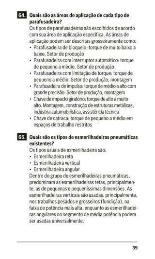 39
64.	 Quais são as áreas de aplicação de cada tipo de
parafusadeira?
Os tipos de parafusadeiras são escolhidos de acordo
com sua área de aplicação específica. As áreas de
aplicação podem ser descritas grosseiramente como:
•	 Parafusadeira de bloqueio: torque de muito baixo a
baixo. Setor de produção
•	 Parafusadeira com interruptor automático: torque
de pequeno a médio. Setor de produção
•	 Parafusadeira com limitação de torque: torque de
pequeno a médio. Setor de produção, montagem
•	 Parafusadeiradeimpulso:torquedemédioaaltocom
grandeprecisão.Setordeprodução,montagem
•	 Chavedeimpactogiratório:torquedealtoamuito
alto.Montagem,construçãodeestruturasmetálicas,
indústriaautomobilística,assistênciatécnica
•	 Chave de catraca: torque de pequeno a médio em
espaços de trabalho restritos
65.	 Quais são os tipos de esmerilhadeiras pneumáticas
existentes?
Os tipos usuais de esmerilhadeira são:
•	 Esmerilhadeira reta
•	 Esmerilhadeira vertical
•	 Esmerilhadeira angular
Dentro do grupo de esmerilhadeiras pneumáticas,
predominam as esmerilhadeiras retas, principalmen-
te, as de pequenas e pequeníssimas dimensões. As
esmerilhadeiras verticais são usadas, principalmente,
nos trabalhos pesados e grosseiros (fundição), na
faixa de potência mais alta, enquanto as esmerilhadei-
ras angulares no segmento de média potência podem
ser usadas universalmente.
 