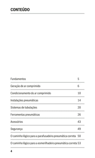4
CONTEÚDO
Fundamentos 				 5
Geração de ar comprimido			 6
Condicionamento do ar comprimido		 10
Instalações pneumáticas			 14
Sistemas de tubulações 			 20
Ferramentas pneumáticas 			 26
Acessórios					 43
Segurança 					 49
O caminho lógico para a parafusadeira pneumática correta	 50
O caminho lógico para a esmerilhadeira pneumática correta	53
 