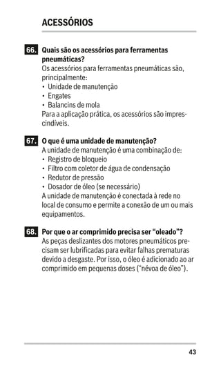 43
ACESSÓRIOS
66.	 Quais são os acessórios para ferramentas
pneumáticas?
Os acessórios para ferramentas pneumáticas são,
principalmente:
•	 Unidade de manutenção
•	 Engates
•	 Balancins de mola
Para a aplicação prática, os acessórios são impres-
cindíveis.
67.	 O que é uma unidade de manutenção?
A unidade de manutenção é uma combinação de:
•	 Registro de bloqueio
•	 Filtro com coletor de água de condensação
•	 Redutor de pressão
•	 Dosador de óleo (se necessário)
A unidade de manutenção é conectada à rede no
local de consumo e permite a conexão de um ou mais
equipamentos.
68.	 Por que o ar comprimido precisa ser “oleado”?
As peças deslizantes dos motores pneumáticos pre-
cisam ser lubrificadas para evitar falhas prematuras
devido a desgaste. Por isso, o óleo é adicionado ao ar
comprimido em pequenas doses (“névoa de óleo”).
 