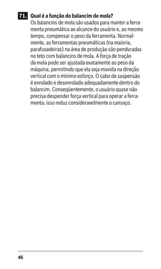 46
71.	 Qual é a função do balancim de mola?
Os balancins de mola são usados para manter a ferra-
menta pneumática ao alcance do usuário e, ao mesmo
tempo, compensar o peso da ferramenta. Normal-
mente, as ferramentas pneumáticas (na maioria,
parafusadeiras) na área de produção são penduradas
no teto com balancins de mola. A força de tração
da mola pode ser ajustada exatamente ao peso da
máquina, permitindo que ela seja movida na direção
vertical com o mínimo esforço. O cabo de suspensão
é enrolado e desenrolado adequadamente dentro do
balancim. Conseqüentemente, o usuário quase não
precisa despender força vertical para operar a ferra-
menta; isso reduz consideravelmente o cansaço.
 