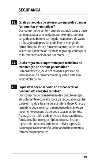 49
SEGURANÇA
73.	 Quais as medidas de segurança requeridas para as
ferramentas pneumáticas?
O ar comprimido contém energia acumulada que deve
ser manuseada com cuidado, por exemplo, como a
carga de uma bateria carregada. A abertura de vasos
e tubulações de pressão pode liberar energia de
forma abrupta. Para a ferramenta propriamente dita,
valem naturalmente as mesmas regras aplicadas para
as ferramentas acionadas por motor.
74.	 Qual a regra mais importante para trabalhos de
manutenção no sistema pneumático?
Primordialmente, deve ser aliviada a pressão da
instalação ou da ferramenta em questão antes do
início do trabalho.
75.	 O que deve ser observado ao desconectar os
denominados engates rápidos?
O ar comprimido na mangueira de conexão escapa
abruptamente e com alta força de recuo, acompanha-
da de um ruído sibilante de alta intensidade. O recuo
repentino pode arrancar a mangueira da mão e seu
movimento descontrolado pode causar acidentes.
A geração de ruído pode provocar danos auditivos.
Antes de soltar o engate rápido, deve-se fechar o
registro da linha de suprimento e aliviar a pressão
da mangueira de conexão, acionando brevemente a
ferramenta pneumática.
 
